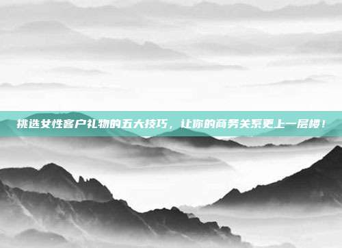 挑选女性客户礼物的五大技巧，让你的商务关系更上一层楼！
