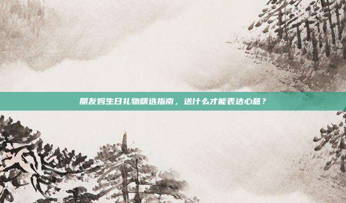 朋友妈生日礼物精选指南，送什么才能表达心意？