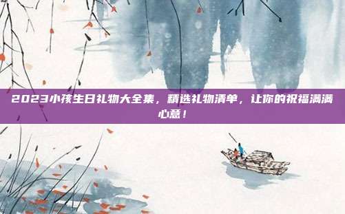 2023小孩生日礼物大全集，精选礼物清单，让你的祝福满满心意！