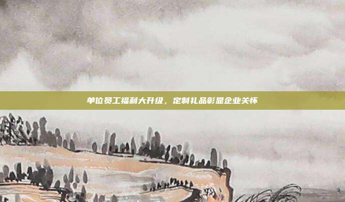 单位员工福利大升级，定制礼品彰显企业关怀