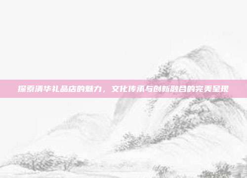 探索清华礼品店的魅力，文化传承与创新融合的完美呈现