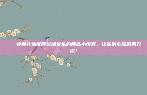 💖特别礼物推荐送给女生的那些小惊喜，让你的心意瞬间升温！