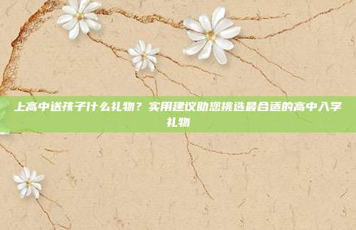 上高中送孩子什么礼物？实用建议助您挑选最合适的高中入学礼物