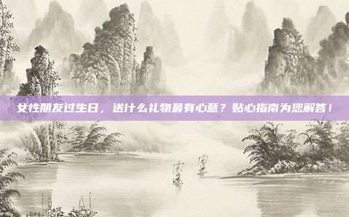 女性朋友过生日，送什么礼物最有心意？贴心指南为您解答！