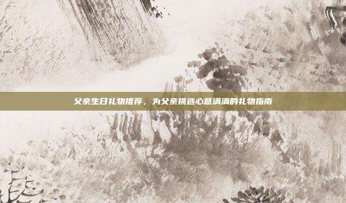 父亲生日礼物推荐，为父亲挑选心意满满的礼物指南