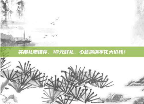 实用礼物推荐，10元好礼，心意满满不花大价钱！