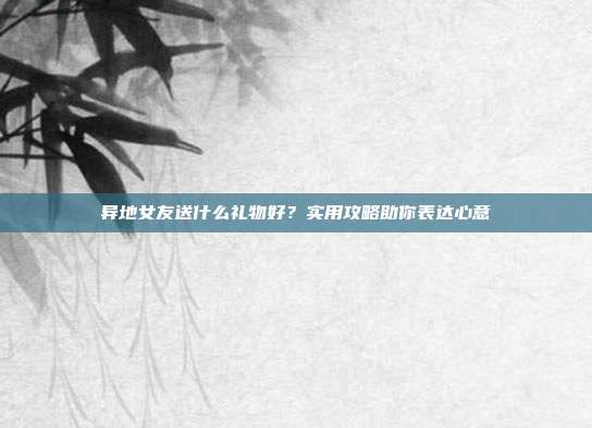 异地女友送什么礼物好？实用攻略助你表达心意