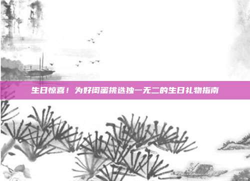 生日惊喜！为好闺蜜挑选独一无二的生日礼物指南
