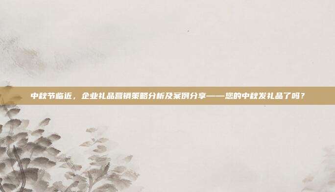 中秋节临近，企业礼品营销策略分析及案例分享——您的中秋发礼品了吗？