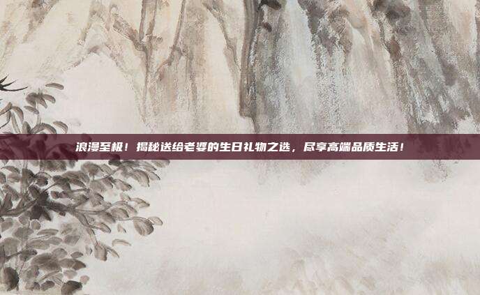 浪漫至极！揭秘送给老婆的生日礼物之选，尽享高端品质生活！