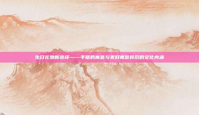 生日礼物新选择——手链的寓意与美好寓意背后的文化内涵
