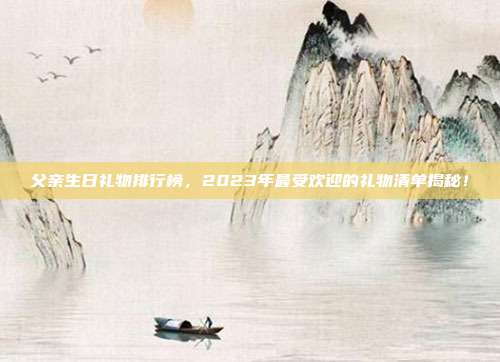 父亲生日礼物排行榜，2023年最受欢迎的礼物清单揭秘！