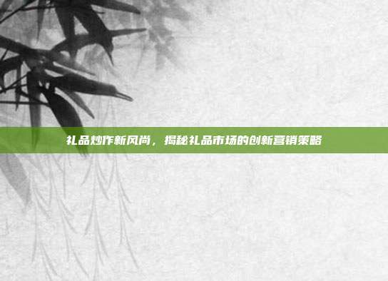 礼品炒作新风尚，揭秘礼品市场的创新营销策略
