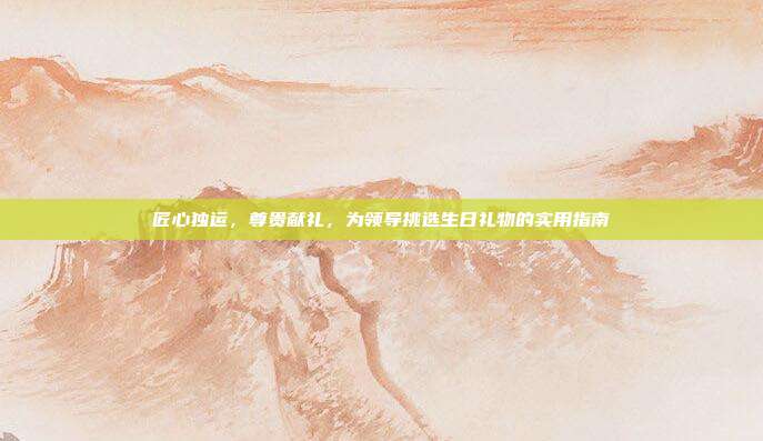 匠心独运，尊贵献礼，为领导挑选生日礼物的实用指南