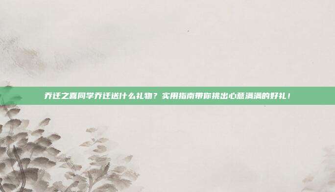乔迁之喜同学乔迁送什么礼物？实用指南带你挑出心意满满的好礼！