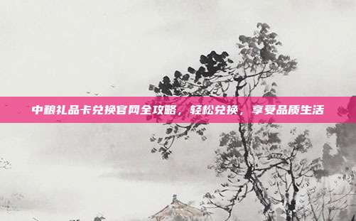 中粮礼品卡兑换官网全攻略，轻松兑换，享受品质生活