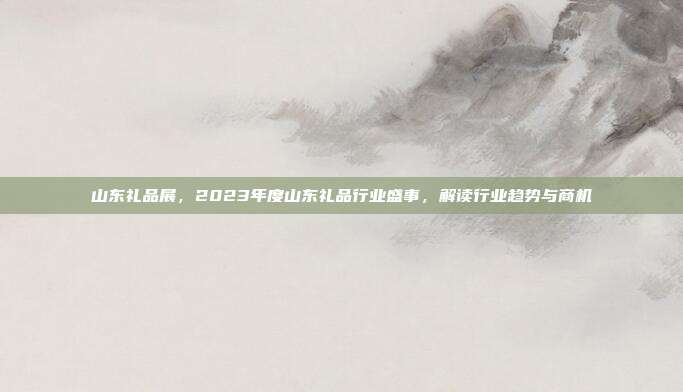 山东礼品展，2023年度山东礼品行业盛事，解读行业趋势与商机
