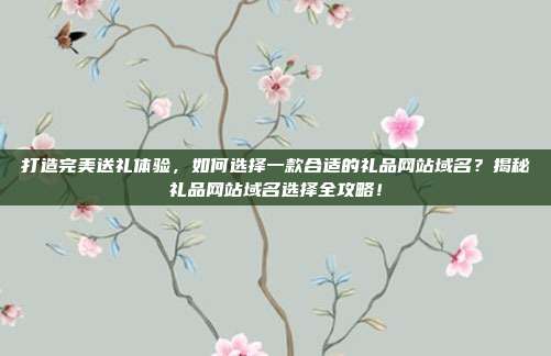 打造完美送礼体验，如何选择一款合适的礼品网站域名？揭秘礼品网站域名选择全攻略！