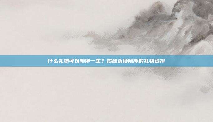 什么礼物可以陪伴一生？揭秘永续陪伴的礼物选择