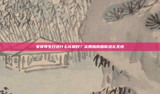 女领导生日送什么礼物好？实用指南助你选礼无忧