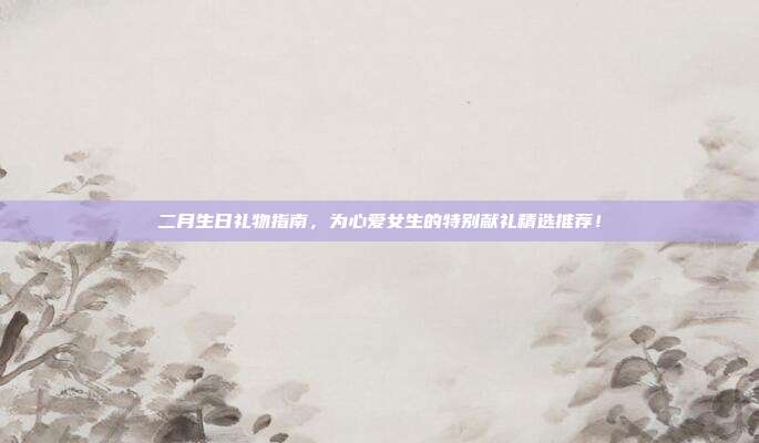 二月生日礼物指南，为心爱女生的特别献礼精选推荐！