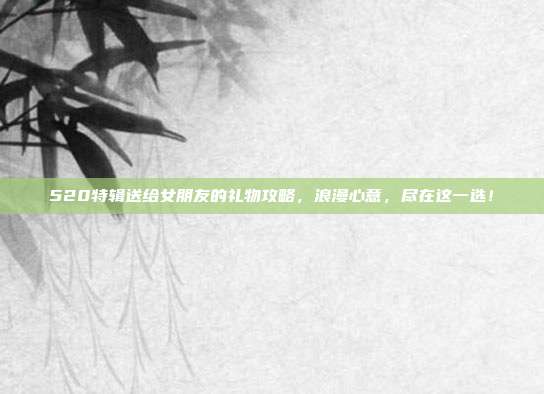 520特辑送给女朋友的礼物攻略，浪漫心意，尽在这一选！