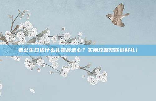 老公生日送什么礼物最走心？实用攻略帮你选好礼！
