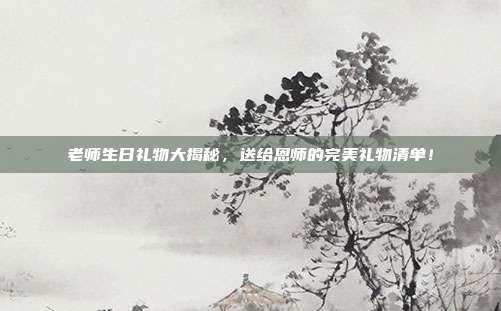老师生日礼物大揭秘，送给恩师的完美礼物清单！
