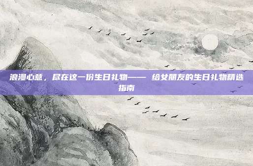 浪漫心意，尽在这一份生日礼物—— 给女朋友的生日礼物精选指南