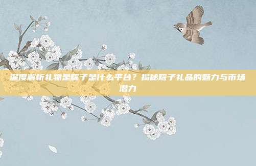 深度解析礼物是粽子是什么平台？揭秘粽子礼品的魅力与市场潜力