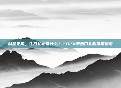 创意无限，生日礼物选什么？2024年热门礼物推荐指南