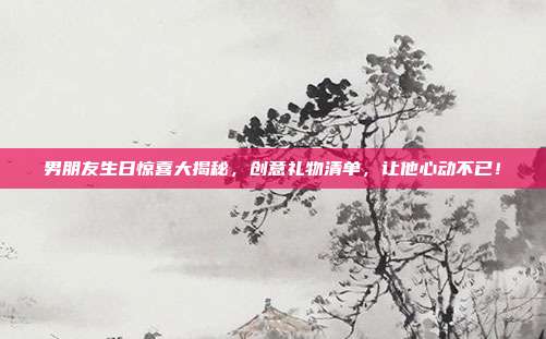 男朋友生日惊喜大揭秘，创意礼物清单，让他心动不已！