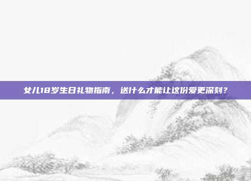 女儿18岁生日礼物指南，送什么才能让这份爱更深刻？