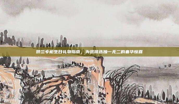 娇兰专柜生日礼物指南，为您挑选独一无二的奢华惊喜