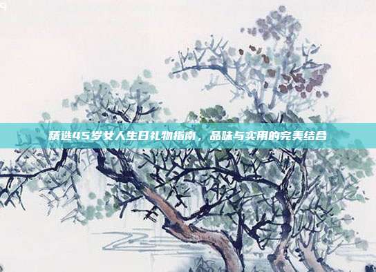 精选45岁女人生日礼物指南，品味与实用的完美结合