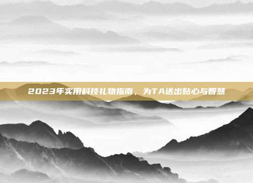 2023年实用科技礼物指南，为TA送出贴心与智慧