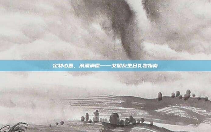 定制心意，浪漫满屋——女朋友生日礼物指南