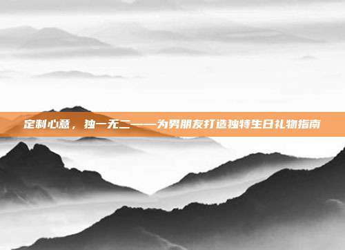 定制心意，独一无二——为男朋友打造独特生日礼物指南