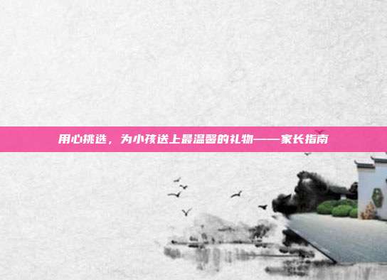 用心挑选，为小孩送上最温馨的礼物——家长指南
