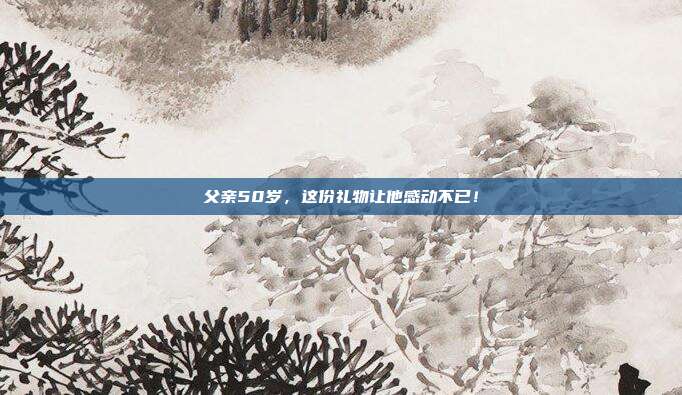 父亲50岁，这份礼物让他感动不已！