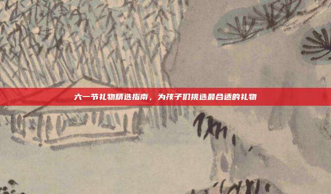 六一节礼物精选指南，为孩子们挑选最合适的礼物