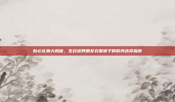 贴心礼物大揭秘，生日送男朋友衣服裤子的时尚选择指南