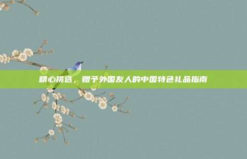 精心挑选，赠予外国友人的中国特色礼品指南