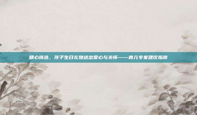 精心挑选，孩子生日礼物送出爱心与关怀——育儿专家建议指南