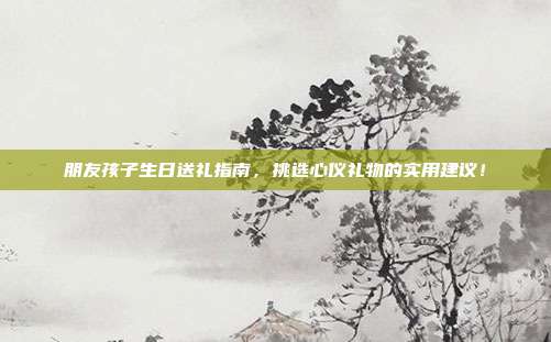 朋友孩子生日送礼指南，挑选心仪礼物的实用建议！