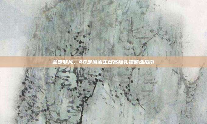 品味非凡，40岁闺蜜生日高档礼物精选指南