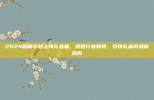 2024励展华群上海礼品展，洞悉行业脉搏，引领礼品市场新风尚