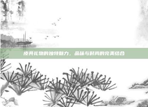 皮具礼物的独特魅力，品味与时尚的完美结合