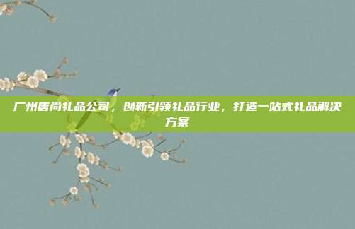 广州唐尚礼品公司，创新引领礼品行业，打造一站式礼品解决方案