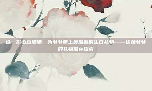 选一份心意满满，为爷爷献上最温馨的生日礼物——送给爷爷的礼物推荐指南